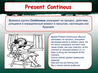 Present Continous
Времена группы Continuous указывают на процесс, действие,
длящееся в определенный момент в прошлом, настоящем или
будущем.
Время Present Continuous обычно
указывает на процесс, длящийся
непосредственно в момент речи. На
это могут указывать контекст или
такие слова, как now (сейчас), at the
moment (в текущий момент) и т.п.:
Sally is doing her homework at the
moment.
Салли сейчас делает домашнее
задание.
Dad and me are fishing now.
Мы с папой сейчас рыбачим.
 