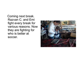 Coming next break.
Razvan C. and Emi
fight every break for
various reasons. Now
they are fighting for
who is better at
soccer.
 
