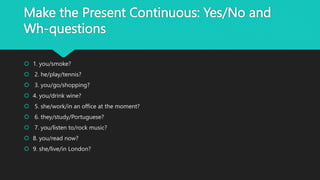 Make the Present Continuous: Yes/No and
Wh-questions
 1. you/smoke?
 2. he/play/tennis?
 3. you/go/shopping?
 4. you/drink wine?
 5. she/work/in an office at the moment?
 6. they/study/Portuguese?
 7. you/listen to/rock music?
 8. you/read now?
 9. she/live/in London?
 