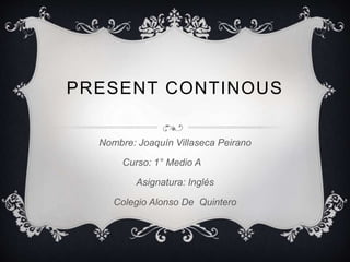 PRESENT CONTINOUS 
Nombre: Joaquín Villaseca Peirano 
Curso: 1° Medio A 
Asignatura: Inglés 
Colegio Alonso De Quintero 
 