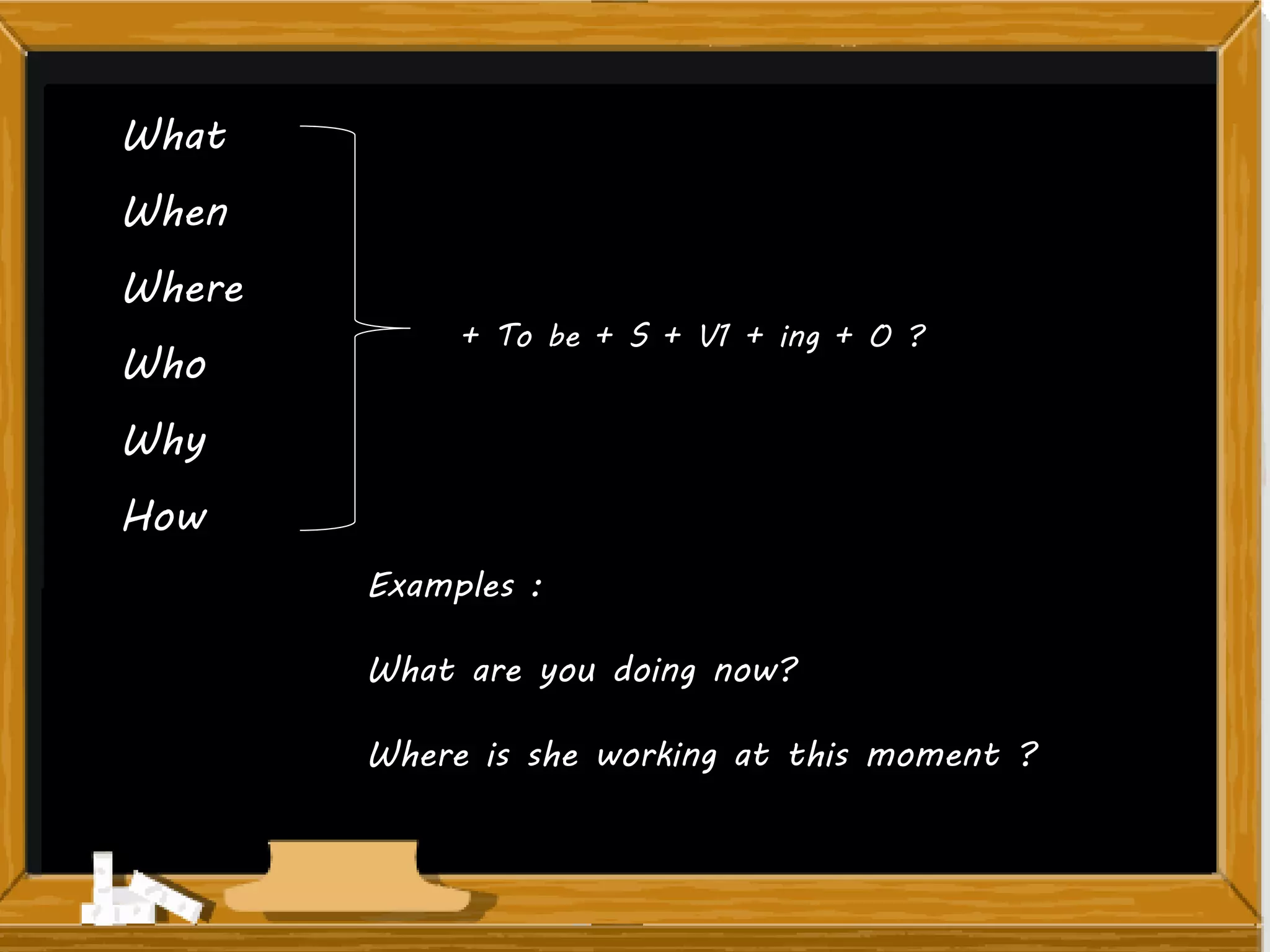 What
When
Where
Who
Why
How
+ To be + S + V1 + ing + O ?
Examples :
What are you doing now?
Where is she working at this moment ?