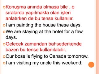 Konuşma anında olmasa bile , o
sıralarda yapılmakta olan işleri
anlatırken de bu tense kullanılır.
I am painting the house these days.
We are staying at the hotel for a few
days.
Gelecek zamandan bahsederkende
bazen bu tense kullanılabilir.
Our boss is flying to Canada tomorrow.
I am visiting my uncle this weekend.
 