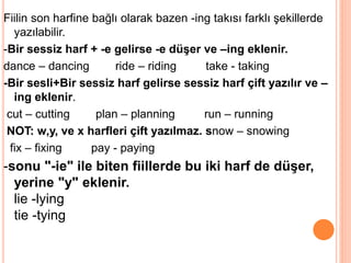 Fiilin son harfine bağlı olarak bazen -ing takısı farklı şekillerde
yazılabilir.
-Bir sessiz harf + -e gelirse -e düşer ve –ing eklenir.
dance – dancing ride – riding take - taking
-Bir sesli+Bir sessiz harf gelirse sessiz harf çift yazılır ve –
ing eklenir.
cut – cutting plan – planning run – running
NOT: w,y, ve x harfleri çift yazılmaz. snow – snowing
fix – fixing pay - paying
-sonu "-ie" ile biten fiillerde bu iki harf de düşer,
yerine "y" eklenir.
lie -lying
tie -tying
 