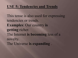 USE 5: Tendencies and Trends

This tense is also used for expressing
tendencies or trends.
Examples: Our country is
getting richer.
The Internet is becoming less of a
novelty.
The Universe is expanding .
 