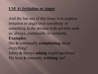 USE 6: Irritation or Anger

And the last use of this tense is to express
irritation or anger over somebody or
something in the present with adverbs such
as: always, continually or contantly.
Examples:
She is continually complaining about
everything!
Johny is always asking stupid questions!
My boss is contantly critising me!
 