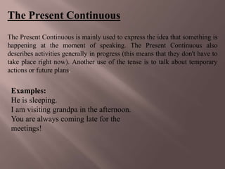 The Present Continuous
The Present Continuous is mainly used to express the idea that something is
happening at the moment of speaking. The Present Continuous also
describes activities generally in progress (this means that they don't have to
take place right now). Another use of the tense is to talk about temporary
actions or future plans.


 Examples:
 He is sleeping.
 I am visiting grandpa in the afternoon.
 You are always coming late for the
 meetings!
 