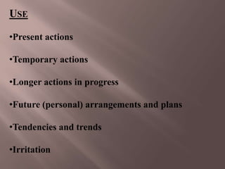 USE

•Present actions

•Temporary actions

•Longer actions in progress

•Future (personal) arrangements and plans

•Tendencies and trends

•Irritation
 