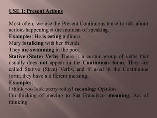 USE 1: Present Actions

Most often, we use the Present Continuous tense to talk about
actions happening at the moment of speaking.
Examples: He is eating a dinner.
Mary is talking with her friends.
They are swimming in the pool.
Stative (State) Verbs There is a certain group of verbs that
usually does not appear in the Continuous form. They are
called Stative (State) Verbs, and if used in the Continuous
form, they have a different meaning.
Examples:
I think you look pretty today! meaning: Opinion
I'm thinking of moving to San Francisco! meaning: Act of
thinking
 