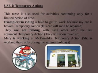 USE 2: Temporary Actions

This tense is also used for activities continuing only for a
limited period of time.
Examples:I'm riding a bike to get to work because my car is
broken. Temporary Action (His car will soon be repaired)
They are not talking with each other after the last
argument. Temporary Action (They will soon make up)
Mary is working at McDonald's. Temporary Action (She is
working there only during the summer holidays)
 