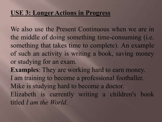 USE 3: Longer Actions in Progress

We also use the Present Continuous when we are in
the middle of doing something time-consuming (i.e.
something that takes time to complete). An example
of such an activity is writing a book, saving money
or studying for an exam.
Examples: They are working hard to earn money.
I am training to become a professional footballer.
Mike is studying hard to become a doctor.
Elizabeth is currently writing a children's book
titled I am the World.
 