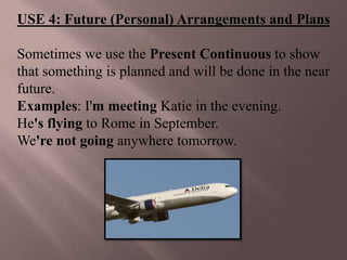 USE 4: Future (Personal) Arrangements and Plans

Sometimes we use the Present Continuous to show
that something is planned and will be done in the near
future.
Examples: I'm meeting Katie in the evening.
He's flying to Rome in September.
We're not going anywhere tomorrow.
 