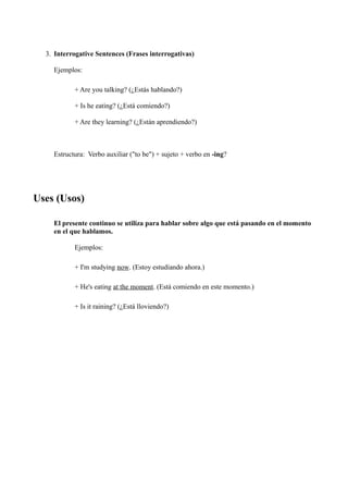 3. Interrogative Sentences (Frases interrogativas)

    Ejemplos:

           + Are you talking? (¿Estás hablando?)

           + Is he eating? (¿Está comiendo?)

           + Are they learning? (¿Están aprendiendo?)



    Estructura: Verbo auxiliar ("to be") + sujeto + verbo en -ing?




Uses (Usos)

    El presente continuo se utiliza para hablar sobre algo que está pasando en el momento
    en el que hablamos.

           Ejemplos:

           + I'm studying now. (Estoy estudiando ahora.)

           + He's eating at the moment. (Está comiendo en este momento.)

           + Is it raining? (¿Está lloviendo?)
 