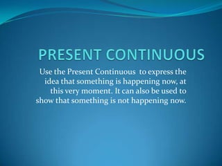 Use the Present Continuous to express the
idea that something is happening now, at
this very moment. It can also be used to
show that something is not happening now.
 