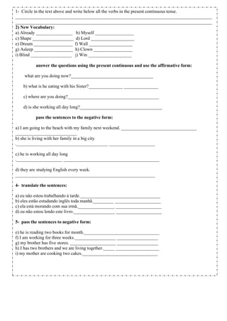 1- Circle in the text above and write below all the verbs in the present continuous tense.
______________________________________________________________________________________
______________________________________________________________________________________
2) New Vocabulary:
a) Already ________________ b) Myself _________________
c) Shape __________________ d) Lord ___________________
e) Dream _________________ f) Wall ___________________
g) Asleep _________________ h) Clown _________________
i) Blind __________________ j) Win ___________________
answer the questions using the present continuous and use the affirmative form:
what are you doing now?____________________________________
b) what is he eating with his Sister?_______________ _______________
c) where are you doing?________________________________________
d) is she working all day long?____________________________________
pass the sentences to the negative form:
a) I am going to the beach with my family next weekend. _________________________________
___________________________
b) she is living with her family in a big city
.________________________________________ ____________________
c) he is working all day long
.____________________ __________________________________________
d) they are studying English every week.
_____________________________________________________________
4- translate the sentences:
a) eu não estou trabalhando á tarde.___________________________________
b) eles estão estudando inglês toda manhã._________ ____________________
c) ela está morando com sua irmã.________________ ____________________
d) eu não estou lendo este livro.__________________ ____________________
5- pass the sentences to negative form:
e) he is reading two books for month._________________________________
f) I am working for three weeks.__________________ __________________
g) my brother has five stores. ____________________ __________________
h) I has two brothers and we are living together._____ ___________________
i) my mother are cooking two cakes._________________________________
 