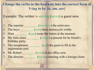 Change the verbs in the brackets into the correct form of
V-ing to be {is, am, are}
Example: The writter is serving (serve) a guest now.
1.
2.
3.
4.

The reporter
(interview) the artist now.
The boys
(ride) their motorcycle wildly.
Nina
(type) some the letters at the moment.
My little sister
(wrape) a present for he friend’s
birthday party.
5. The receptionist
(ask) the guest to fill in the
registration card.
6. Mr. Robert
(work) in his office now.
7. The director
(have) a meeting with a foreign client.

 
