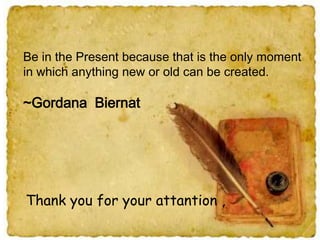 Be in the Present because that is the only moment
in which anything new or old can be created.

~Gordana Biernat

Thank you for your attantion ,

 