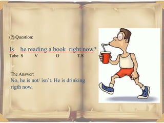 (?) Question:

Is he reading a book right now?
Tobe S

V

O

T.S

The Answer:

No, he is not/ isn’t. He is drinking
rigth now.

 
