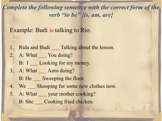 Complete the following sentence with the correct form of the
verb “to be” {is, am, are}

Example: Budi is talking to Rio.
1. Rida and Budi
Talking about the lesson.
2. A: What
You doing?
B: I
Looking for my money.
3. A: What
Anto doing?
B: He
Sweeping the floor.
4. We
Shooping for some new clothes now.
5. A: What
your mother cooking?
B: She
Cooking fried chicken.

 