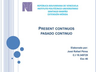 PRESENT CONTINUOS
PASADO CONTINUO
Elaborado por:
José Rafael Pérez
C.I 19.349729
Esc 46
REPÚBLICA BOLIVARIANA DE VENEZUELA
INSTITUTO POLITÉCNICO UNIVERSITARIO
SANTIAGO MARIÑO
EXTENSIÓN MÉRIDA
 