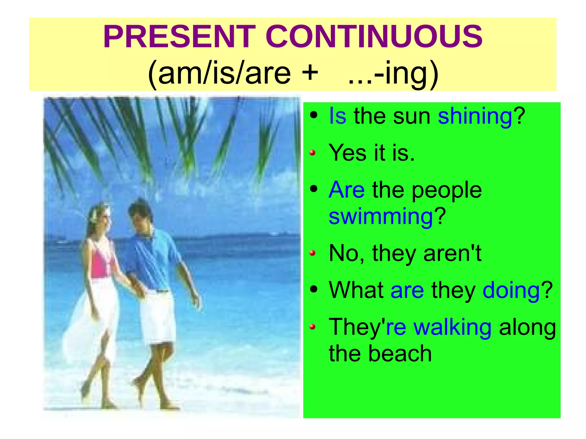 PRESENT CONTINUOUS (am/is/are + ...-ing) Is the sun shining ? Yes it is. Are the people swimming ? No, they aren't What are they doing ? They' re walking along the beach