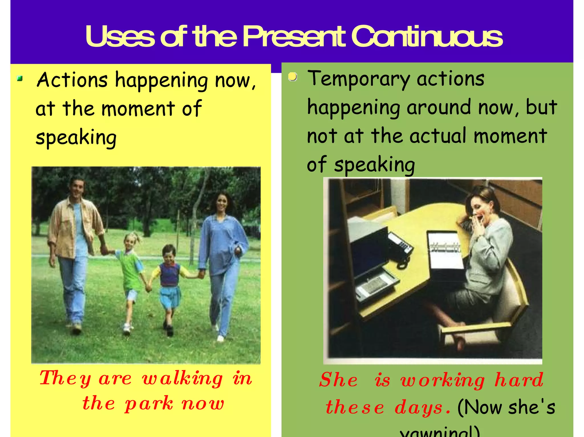 Uses of the Present Continuous Actions happening now, at the moment of speaking They are walking in the park now Temporary actions happening around now, but not at the actual moment of speaking She is working hard these days. (Now she's yawning!)