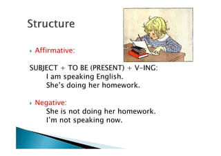Affirmative:

SUBJECT + TO BE (PRESENT) + V-ING:
    I am speaking English.
    She’s doing her homework.

 Negative:
   She is not doing her homework.
   I’m not speaking now.
 