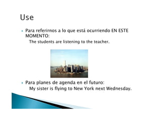 Para referirnos a lo que está ocurriendo EN ESTE
MOMENTO:
 The students are listening to the teacher.




Para planes de agenda en el futuro:
  My sister is flying to New York next Wednesday.
 