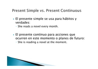 El presente simple se usa para hábitos y
verdades:
◦ She reads a novel every month.


El presente continuo para acciones que
ocurren en este momento o planes de futuro:
◦ She is reading a novel at the moment.
 