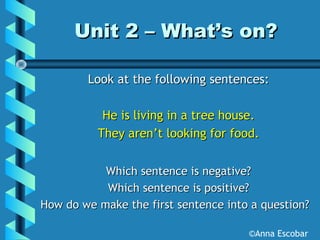 Unit 2 – What’s on?Unit 2 – What’s on?
Look at the following sentences:Look at the following sentences:
He is living in a tree house.He is living in a tree house.
They aren’t looking for food.They aren’t looking for food.
Which sentence is negative?Which sentence is negative?
Which sentence is positive?Which sentence is positive?
How do we make the first sentence into a question?How do we make the first sentence into a question?
©Anna Escobar
 