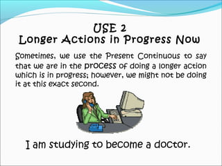 I am studying to become a doctor.
Sometimes, we use the Present Continuous to say
that we are in the process of doing a longer action
which is in progress; however, we might not be doing
it at this exact second.
USE 2
Longer Actions in Progress Now
 