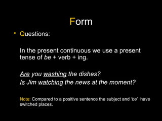 F orm Q uestions: In the present continuous we use a present tense of  be  + verb + ing. Are  you  washing  the dishes? Is  Jim  watching  the news at the moment? Note:  Compared to a positive sentence the subject and ‘ be ’  have switched places. 