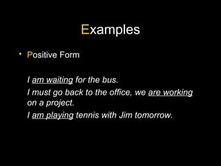 E xamples P ositive Form I  am waiting  for the bus. I must go back to the office, we  are working  on a project. I  am playing  tennis with Jim tomorrow. 
