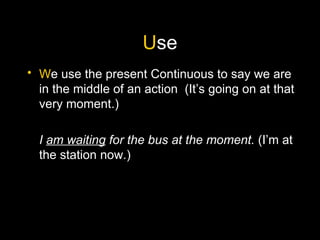 U se W e use the present Continuous to say we are in the middle of an action  (It’s going on at that very moment.) I  am waiting  for the bus at the moment.  (I’m at the station now.) 