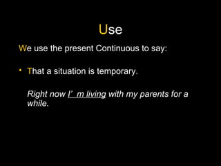 U se W e use the present Continuous to say: T hat a situation is temporary. Right now  I’m living  with my parents for a while.   