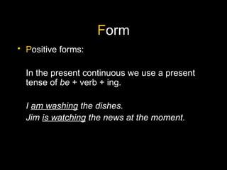 F orm P ositive forms: In the present continuous we use a present tense of  be  + verb + ing. I  am washing  the dishes. Jim  is watching  the news at the moment. 