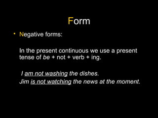 F orm N egative forms: In the present continuous we use a present tense of  be  + not + verb + ing.   I  am not washing  the dishes. Jim  is not watching  the news at the moment. 