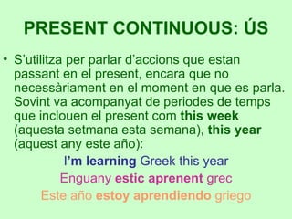 S’utilitza per parlar d’accions que estan passant en el present, encara que no necessàriament en el moment en que es parla. Sovint va acompanyat de periodes de temps que inclouen el present com  this week  (aquesta setmana esta semana),  this year  (aquest any este año): I ’m learning  Greek this year Enguany  estic aprenent  grec Este año  estoy aprendiendo  griego PRESENT CONTINUOUS: ÚS 