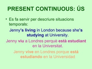 Es fa servir per descriure situacions temporals: Jenny ’s living  in London because she ’s studying  at University. Jenny  viu  a Londres perquè  està estudiant  en la Universitat. Jenny  vive  en Londres porque  está estudiando  en la Universidad PRESENT CONTINUOUS: ÚS 
