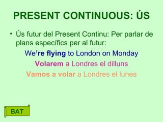 Ús futur del Present Continu: Per parlar de plans específics per al futur: We ’re flying  to London on Monday Volarem  a Londres el dilluns Vamos a volar  a Londres el lunes PRESENT CONTINUOUS: ÚS BAT 