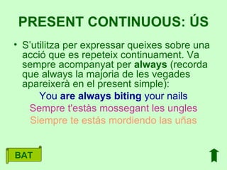 S’utilitza per expressar queixes sobre una acció que es repeteix continuament. Va sempre acompanyat per  always  (recorda que always la majoria de les vegades apareixerà en el present simple): You  are   always   biting  your nails Sempre t'estàs mossegant les ungles Siempre te estás mordiendo las uñas PRESENT CONTINUOUS: ÚS BAT 