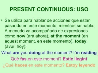 Se utiliza para hablar de acciones que estan pasando en este momento, mientras se habla. A menudo va acompañado de expresiones como  now  (ara ahora),  at the moment  (en aquest moment, en este momento),  today  (avuí, hoy): What  are  you  doing  at the moment? I ’m reading Què  fas  en este moment?  Estic llegint ¿Qué  haces  en este momento?  Estoy leyendo PRESENT CONTINUOUS: USO 
