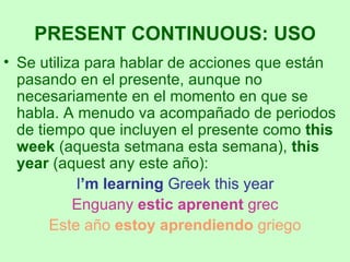 Se utiliza para hablar de acciones que están pasando en el presente, aunque no necesariamente en el momento en que se habla. A menudo va acompañado de periodos de tiempo que incluyen el presente como  this week  (aquesta setmana esta semana),  this year  (aquest any este año): I ’m learning  Greek this year Enguany  estic aprenent  grec Este año  estoy aprendiendo  griego PRESENT CONTINUOUS: USO 