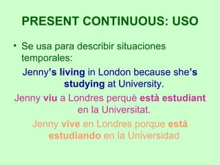 Se usa para describir situaciones temporales: Jenny ’s living  in London because she ’s studying  at University. Jenny  viu  a Londres perquè  està estudiant  en la Universitat. Jenny  vive  en Londres porque  está estudiando  en la Universidad PRESENT CONTINUOUS: USO 