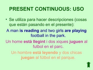 Se utiliza para hacer descripciones (cosas que están pasando en el presente): A man  is reading  and two girls  are playing  football in the park. Un home  està llegint  i dos xiques  juguen  al futbol en el parc. Un hombre  está leyendo  y dos chicas  juegan  al fútbol en el parque. PRESENT CONTINUOUS: USO 