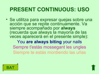 Se utilitza para expresar quejas sobre una acción que se repite continuamente. Va siempre acompañado por  always  (recuerda que always la mayoría de las veces aparecerá en el presente simple): You  are   always   biting  your nails Sempre t'estàs mossegant les ungles Siempre te estás mordiendo las uñas PRESENT CONTINUOUS: USO BAT 