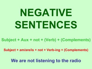 NEGATIVE SENTENCES Subject + Aux + not + (Verb) + (Complements) Subject + am/are/is + not + Verb-ing + (Complements) We are not listening to the radio 