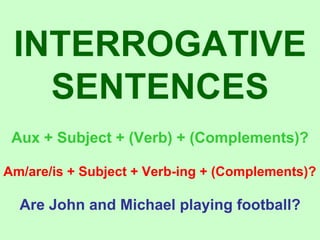 INTERROGATIVE SENTENCES Aux + Subject + (Verb) + (Complements)? Am/are/is + Subject + Verb-ing + (Complements)? Are John and Michael playing football? 