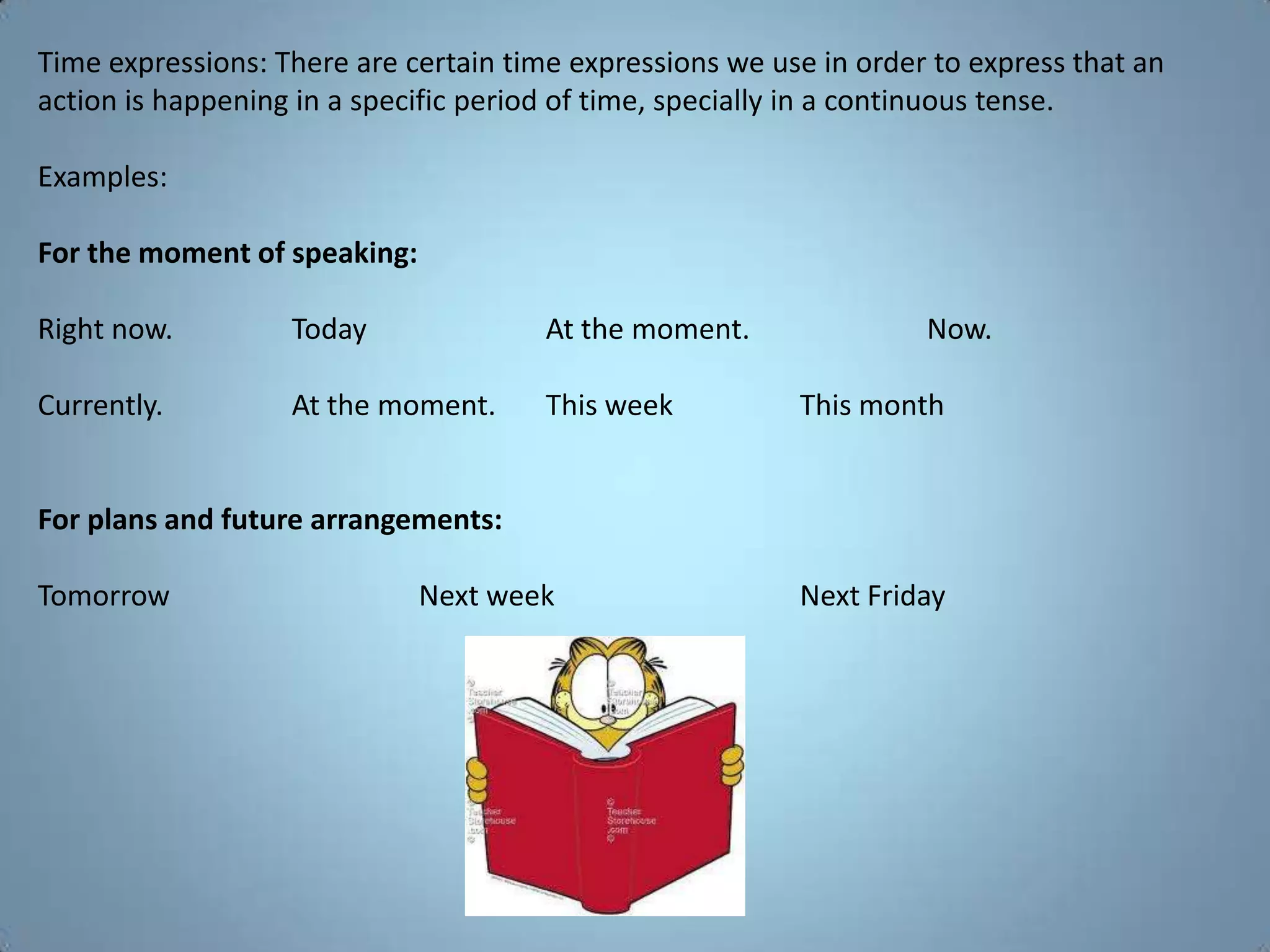 Time expressions: There are certain time expressions we use in order to express that an
action is happening in a specific period of time, specially in a continuous tense.

Examples:

For the moment of speaking:

Right now.         Today               At the moment.               Now.

Currently.         At the moment.      This week          This month


For plans and future arrangements:

Tomorrow                      Next week                   Next Friday
 