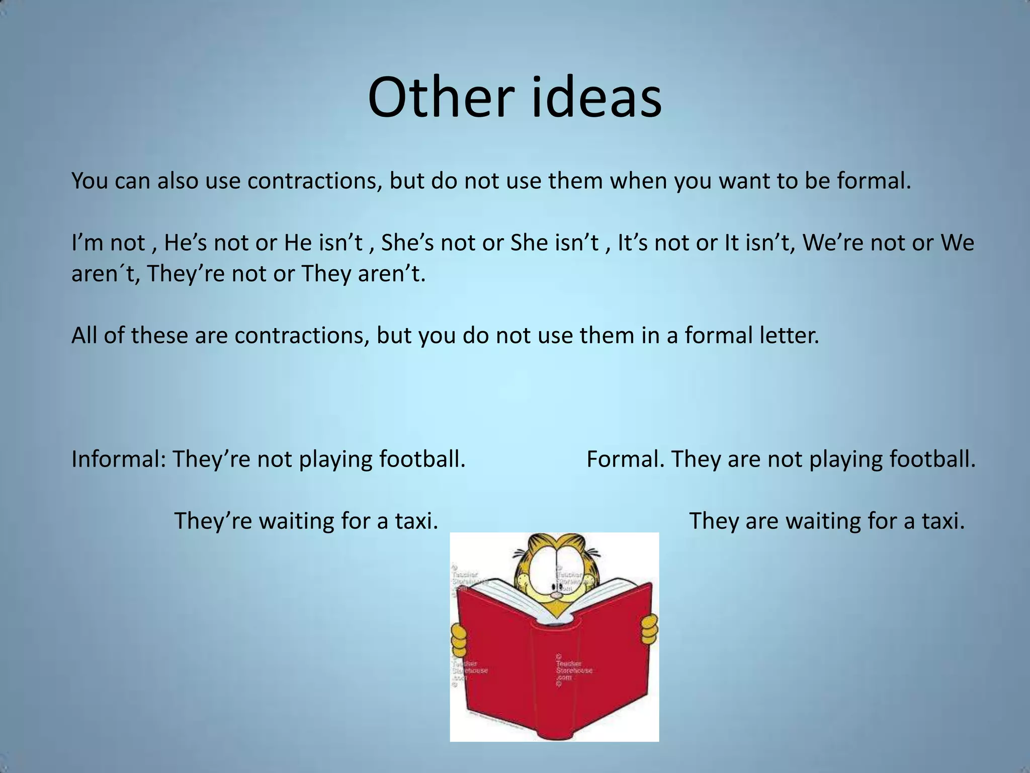 Other ideas
You can also use contractions, but do not use them when you want to be formal.

I’m not , He’s not or He isn’t , She’s not or She isn’t , It’s not or It isn’t, We’re not or We
aren´t, They’re not or They aren’t.

All of these are contractions, but you do not use them in a formal letter.



Informal: They’re not playing football.               Formal. They are not playing football.

          They’re waiting for a taxi.                           They are waiting for a taxi.
 