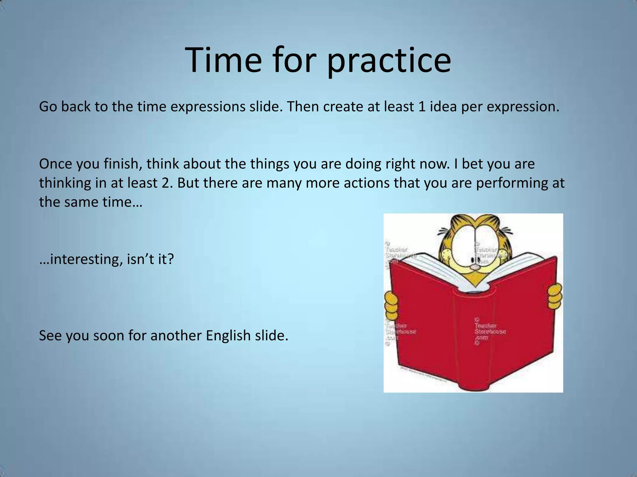 Time for practice
Go back to the time expressions slide. Then create at least 1 idea per expression.


Once you finish, think about the things you are doing right now. I bet you are
thinking in at least 2. But there are many more actions that you are performing at
the same time…


…interesting, isn’t it?



See you soon for another English slide.
 